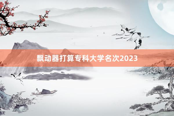 飘动器打算专科大学名次2023