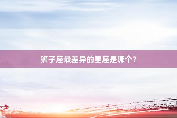 狮子座最差异的星座是哪个？