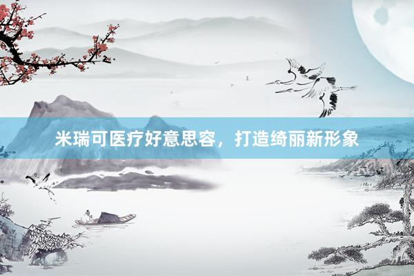米瑞可医疗好意思容，打造绮丽新形象